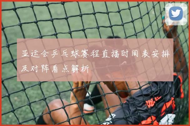 亚运会乒乓球赛程直播时间表安排及对阵看点解析