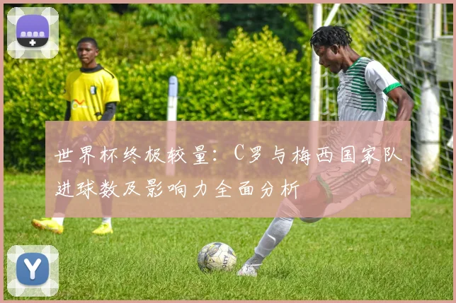世界杯终极较量：C罗与梅西国家队进球数及影响力全面分析
