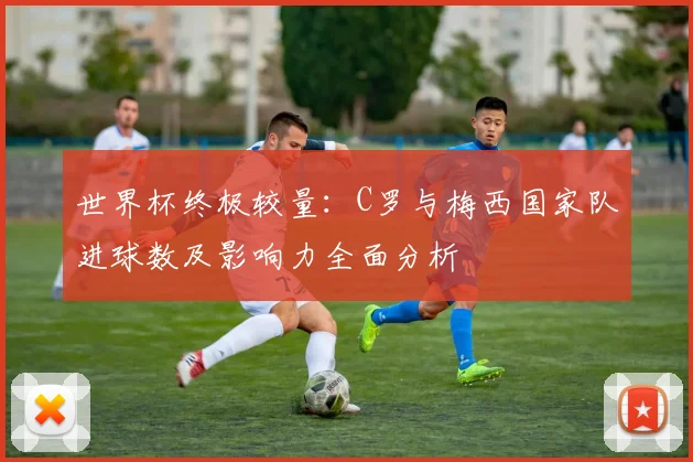 世界杯终极较量：C罗与梅西国家队进球数及影响力全面分析