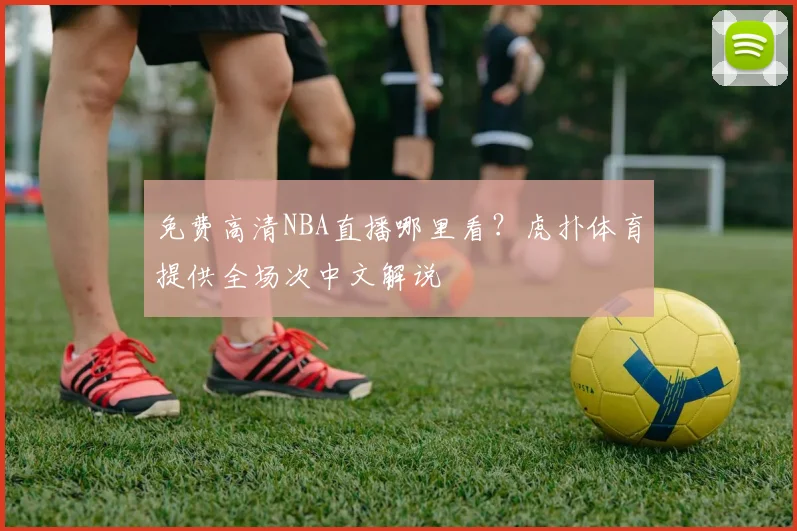 免费高清NBA直播哪里看？虎扑体育提供全场次中文解说