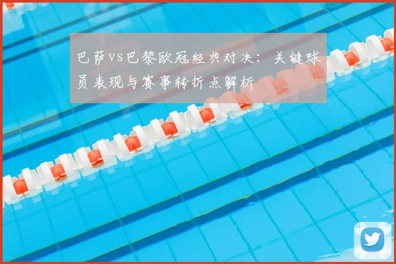 巴萨vs巴黎欧冠经典对决：关键球员表现与赛事转折点解析